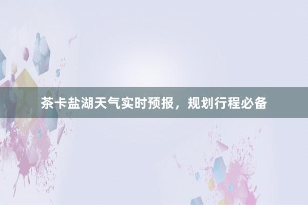 茶卡盐湖天气实时预报，规划行程必备